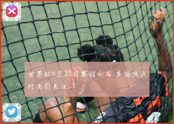 世界杯6月21日赛程公布 多场焦点对决引关注_1