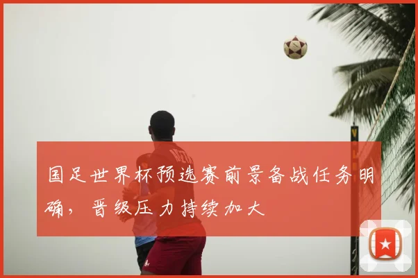 国足世界杯预选赛前景备战任务明确,晋级压力持续加大