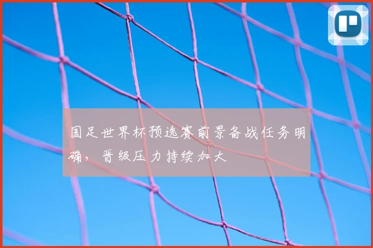 国足世界杯预选赛前景备战任务明确，晋级压力持续加大