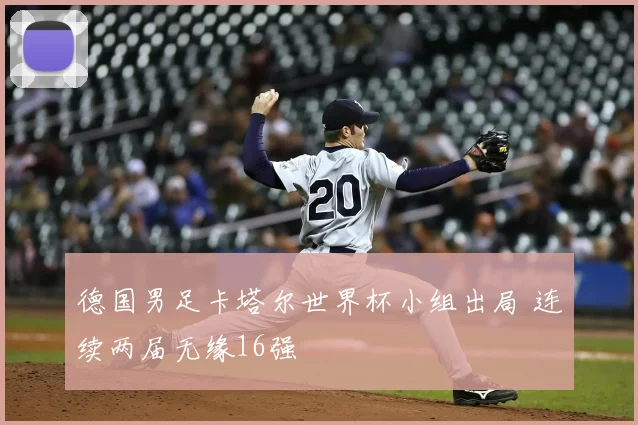 德国男足卡塔尔世界杯小组出局 连续两届无缘16强