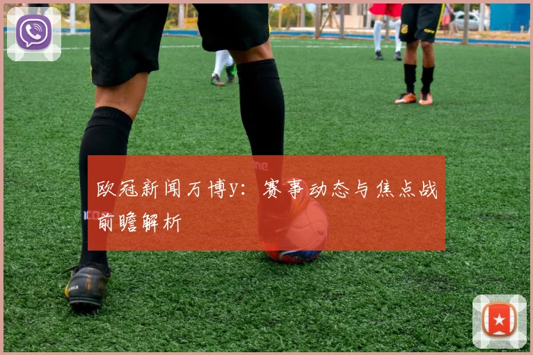 欧冠新闻万博y：赛事动态与焦点战前瞻解析