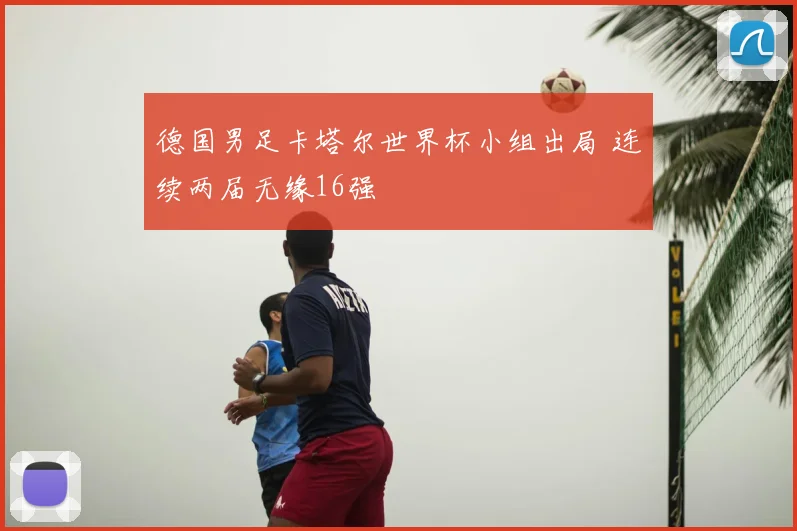 德国男足卡塔尔世界杯小组出局 连续两届无缘16强
