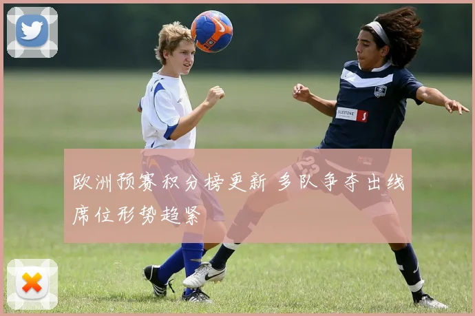欧洲预赛积分榜更新 多队争夺出线席位形势趋紧
