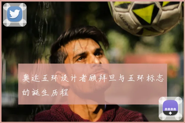 奥运五环设计者顾拜旦与五环标志的诞生历程