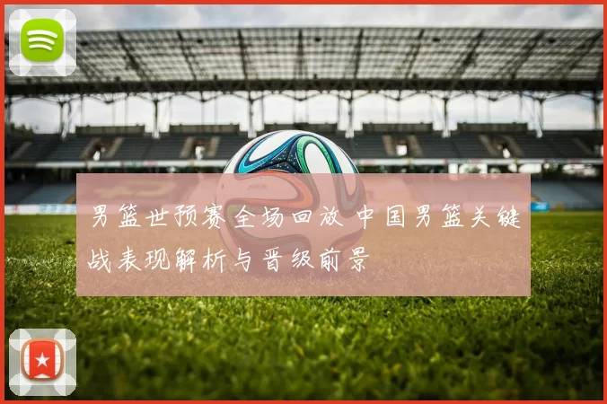 男篮世预赛全场回放 中国男篮关键战表现解析与晋级前景