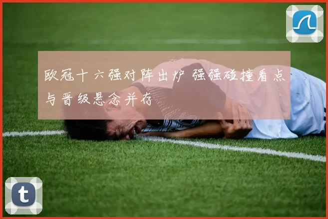 欧冠十六强对阵出炉 强强碰撞看点与晋级悬念并存