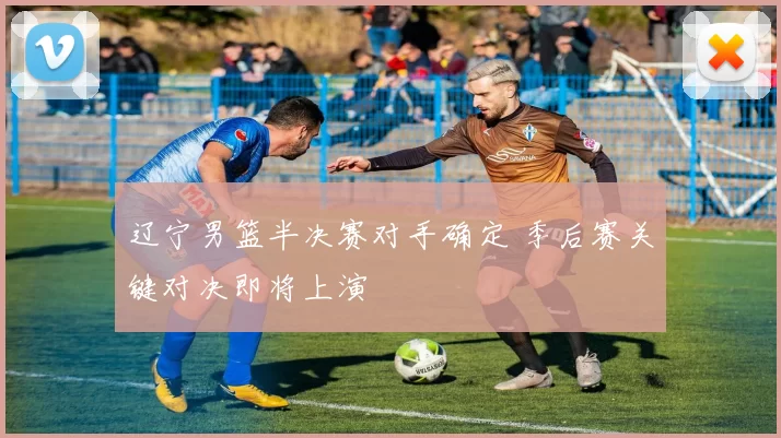 辽宁男篮半决赛对手确定 季后赛关键对决即将上演