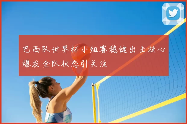 巴西队世界杯小组赛稳健出击核心爆发全队状态引关注