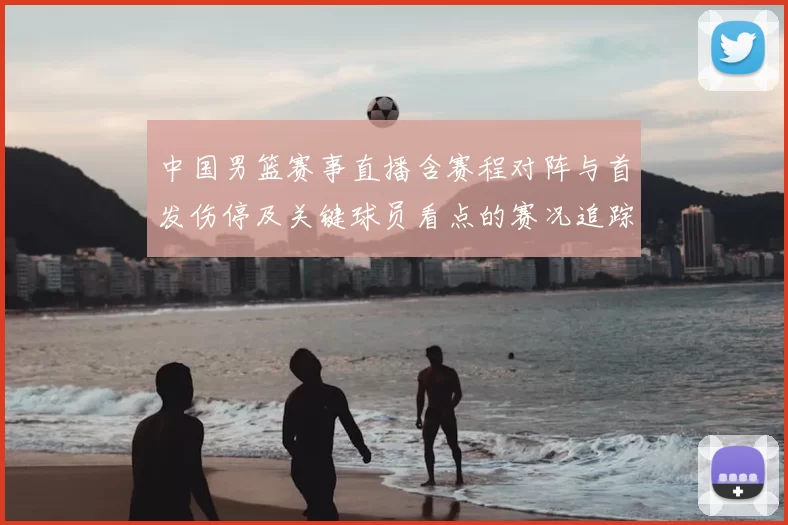 中国男篮赛事直播含赛程对阵与首发伤停及关键球员看点的赛况追踪
