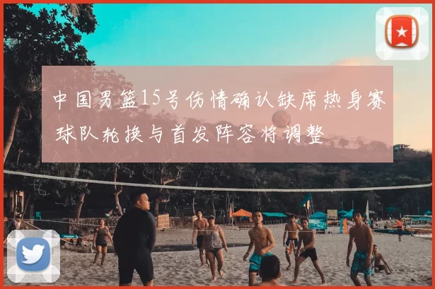 中国男篮15号伤情确认缺席热身赛 球队轮换与首发阵容将调整