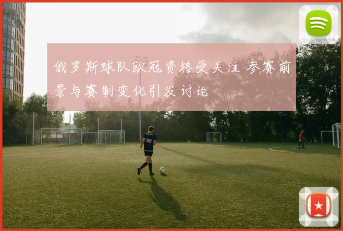 俄罗斯球队欧冠资格受关注 参赛前景与赛制变化引发讨论