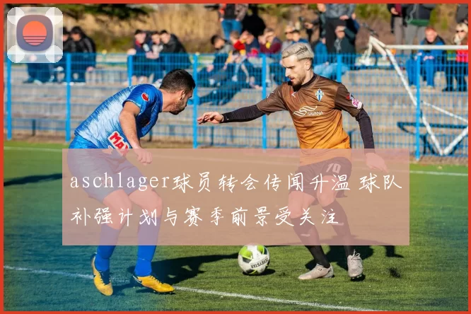 aschlager球员转会传闻升温 球队补强计划与赛季前景受关注