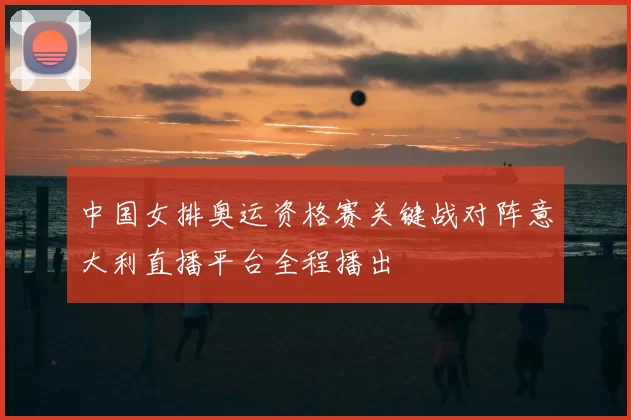 中国女排奥运资格赛关键战对阵意大利直播平台全程播出