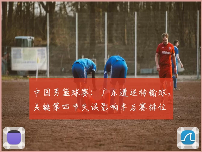 中国男篮球赛：广东遭逆转输球，关键第四节失误影响季后赛排位