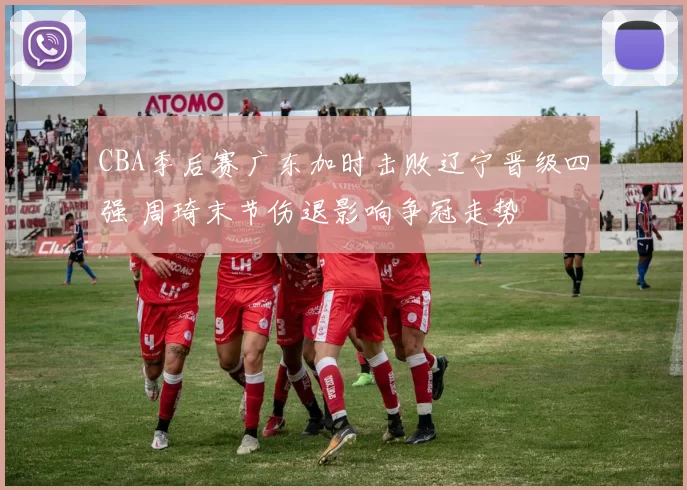 CBA季后赛广东加时击败辽宁晋级四强 周琦末节伤退影响争冠走势