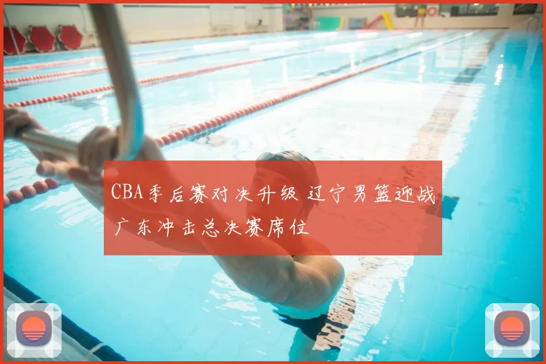 CBA季后赛对决升级 辽宁男篮迎战广东冲击总决赛席位