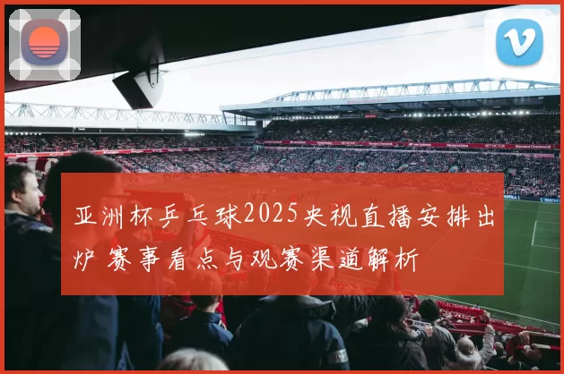 亚洲杯乒乓球2025央视直播安排出炉 赛事看点与观赛渠道解析