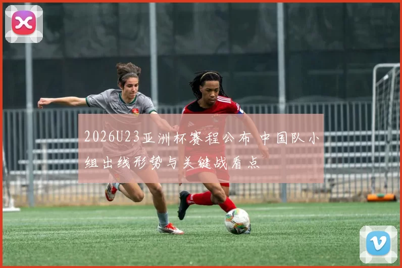 2026U23亚洲杯赛程公布 中国队小组出线形势与关键战看点