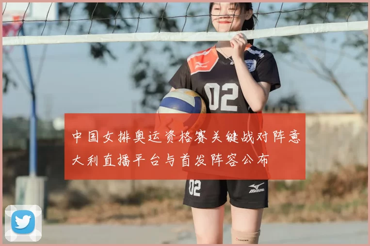 中国女排奥运资格赛关键战对阵意大利直播平台与首发阵容公布