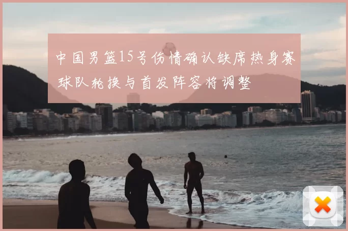 中国男篮15号伤情确认缺席热身赛 球队轮换与首发阵容将调整