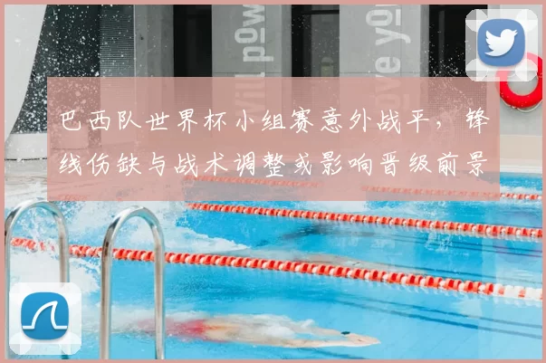 巴西队世界杯小组赛意外战平，锋线伤缺与战术调整或影响晋级前景