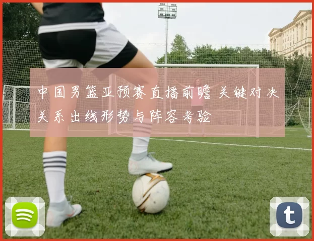 中国男篮亚预赛直播前瞻 关键对决关系出线形势与阵容考验