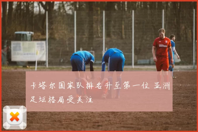 卡塔尔国家队排名升至第一位 亚洲足坛格局受关注