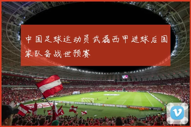 中国足球运动员武磊西甲进球后国家队备战世预赛