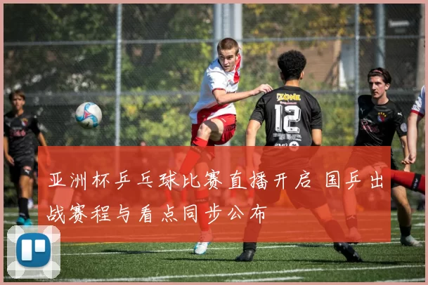 亚洲杯乒乓球比赛直播开启 国乒出战赛程与看点同步公布