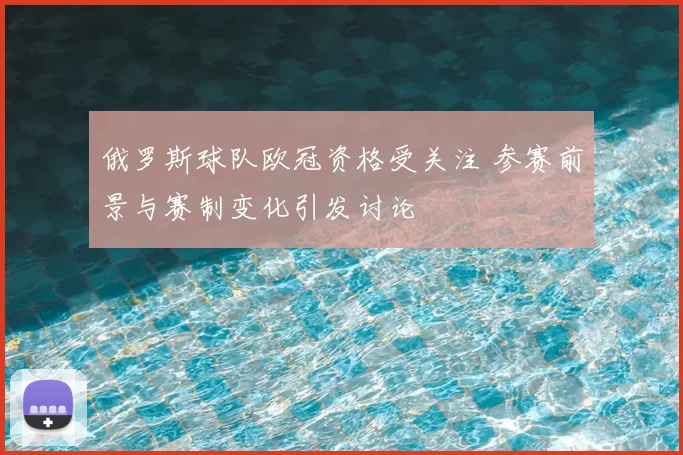 俄罗斯球队欧冠资格受关注 参赛前景与赛制变化引发讨论