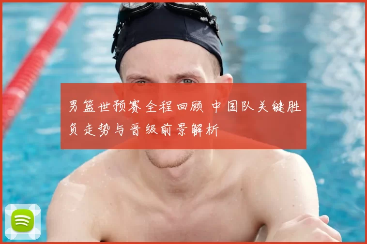 男篮世预赛全程回顾 中国队关键胜负走势与晋级前景解析