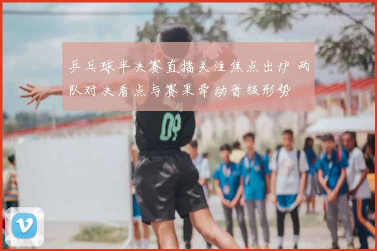 乒乓球半决赛直播关注焦点出炉 两队对决看点与赛果牵动晋级形势