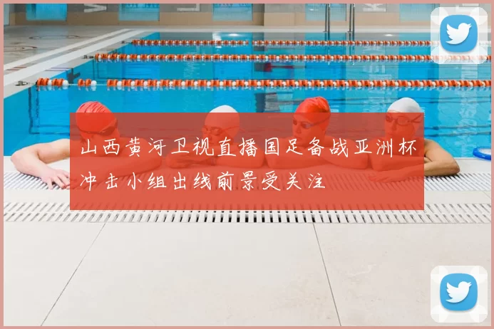 山西黄河卫视直播国足备战亚洲杯冲击小组出线前景受关注