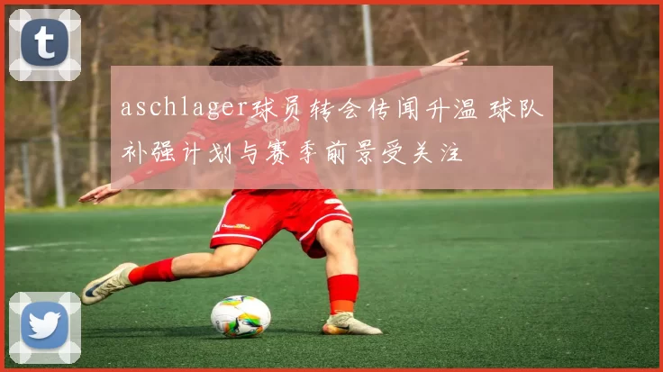 aschlager球员转会传闻升温 球队补强计划与赛季前景受关注