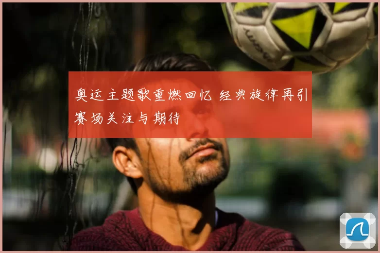 奥运主题歌重燃回忆 经典旋律再引赛场关注与期待