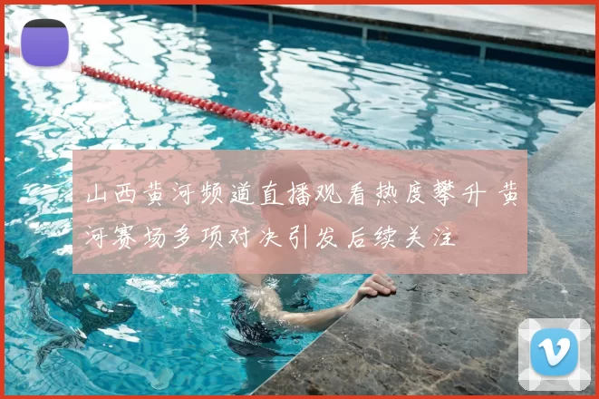 山西黄河频道直播观看热度攀升 黄河赛场多项对决引发后续关注