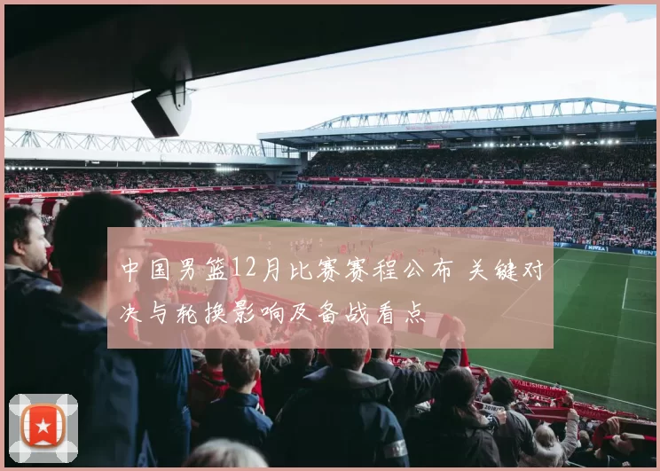 中国男篮12月比赛赛程公布 关键对决与轮换影响及备战看点