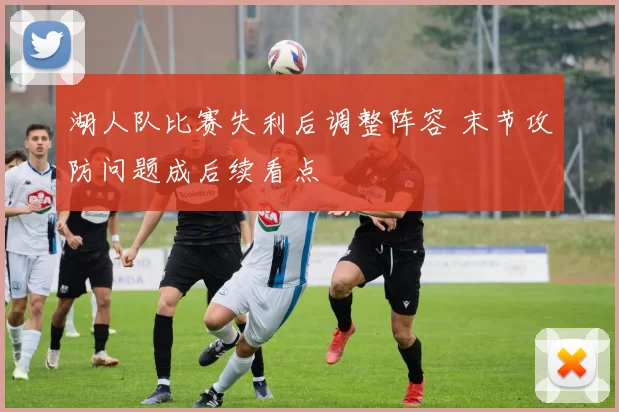 湖人队比赛失利后调整阵容 末节攻防问题成后续看点