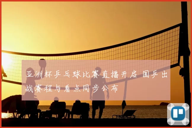 亚洲杯乒乓球比赛直播开启 国乒出战赛程与看点同步公布