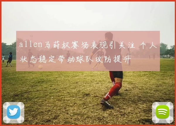 allen马莳权赛场表现引关注 个人状态稳定带动球队攻防提升