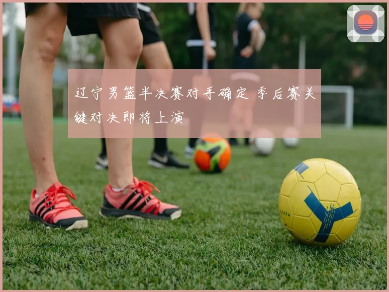辽宁男篮半决赛对手确定 季后赛关键对决即将上演