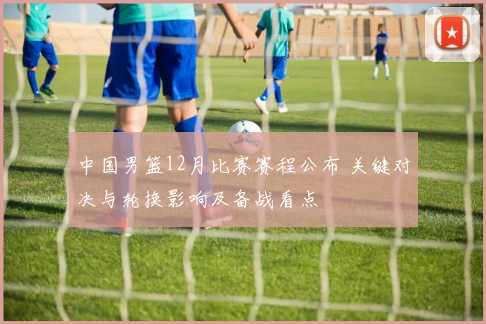 中国男篮12月比赛赛程公布 关键对决与轮换影响及备战看点