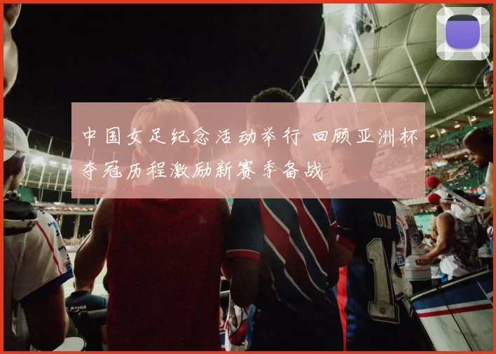 中国女足纪念活动举行 回顾亚洲杯夺冠历程激励新赛季备战