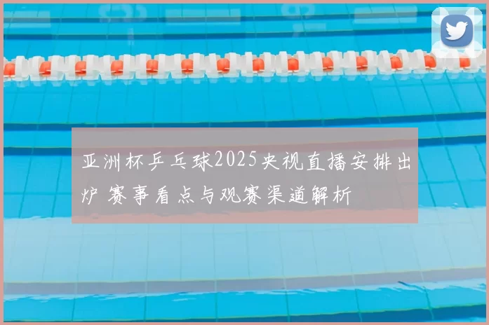 亚洲杯乒乓球2025央视直播安排出炉 赛事看点与观赛渠道解析
