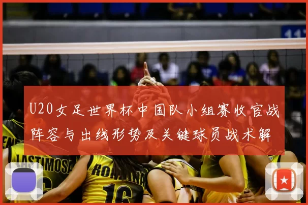 U20女足世界杯中国队小组赛收官战阵容与出线形势及关键球员战术解读