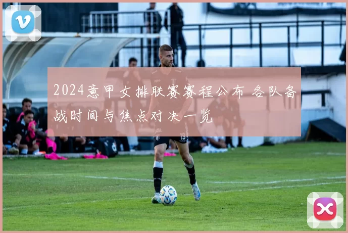 2024意甲女排联赛赛程公布 各队备战时间与焦点对决一览