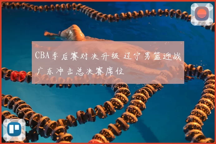 CBA季后赛对决升级 辽宁男篮迎战广东冲击总决赛席位