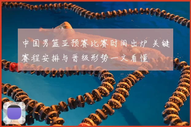 中国男篮亚预赛比赛时间出炉 关键赛程安排与晋级形势一文看懂