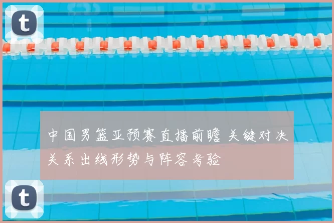 中国男篮亚预赛直播前瞻 关键对决关系出线形势与阵容考验