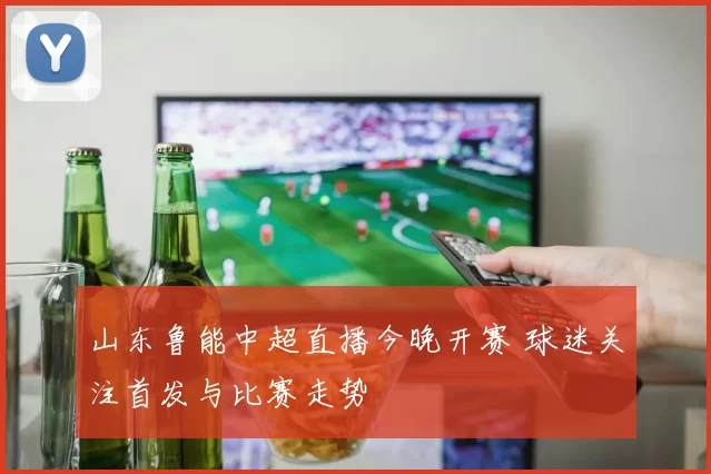 山东鲁能中超直播今晚开赛 球迷关注首发与比赛走势